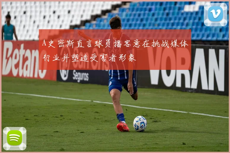 A史密斯直言球员播客意在挑战媒体行业并塑造受害者形象