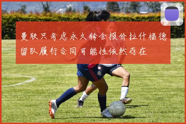 曼联只考虑永久转会报价拉什福德留队履行合同可能性依然存在