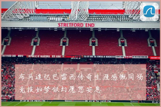 布冯追忆巴雷西传奇生涯感慨同场竞技如梦似幻愿您安息