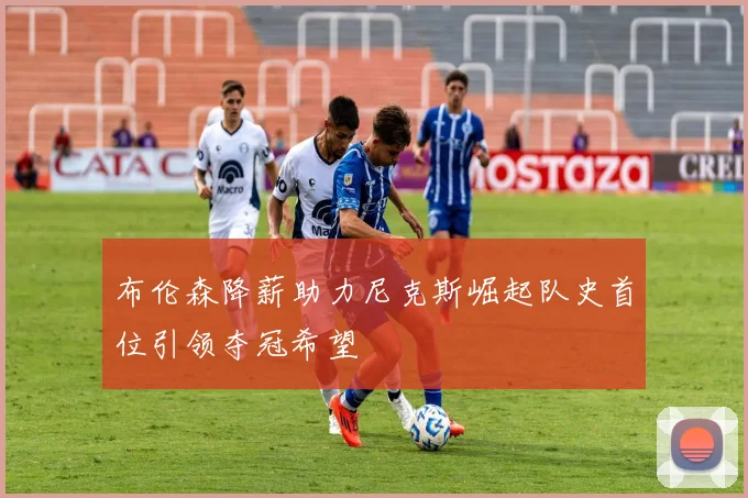 布伦森降薪助力尼克斯崛起队史首位引领夺冠希望