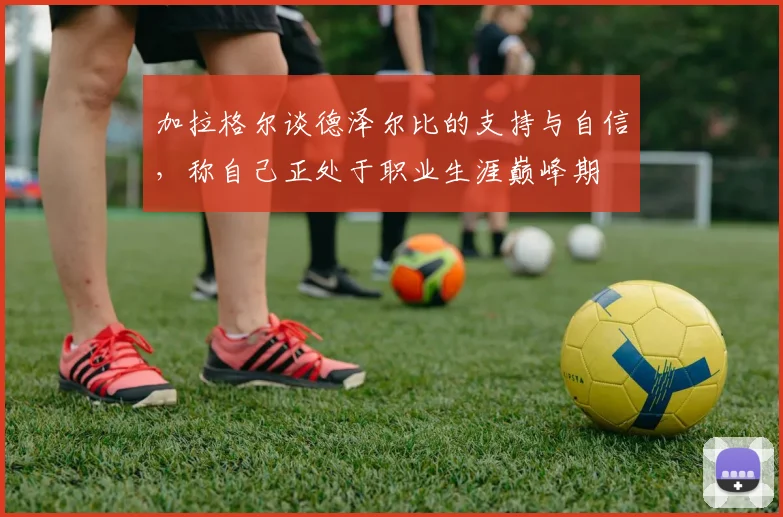 加拉格尔谈德泽尔比的支持与自信，称自己正处于职业生涯巅峰期