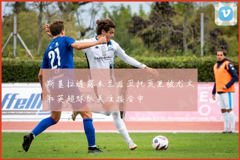 斯基拉透露米兰后卫托莫里被尤文和英超球队关注接洽中