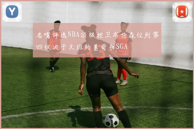 名嘴评选NBA顶级控卫布伦森位列第四仅次于文班约基奇和SGA