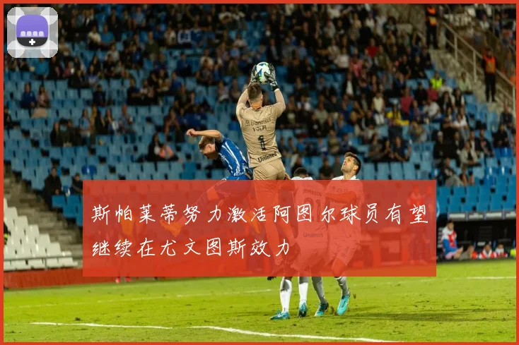 斯帕莱蒂努力激活阿图尔球员有望继续在尤文图斯效力