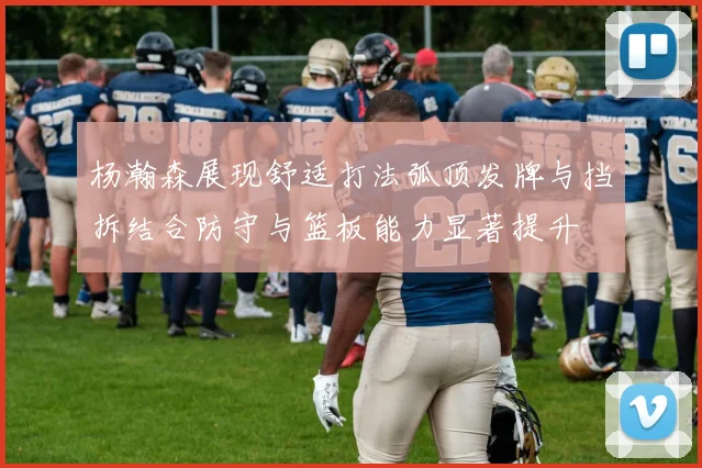 杨瀚森展现舒适打法弧顶发牌与挡拆结合防守与篮板能力显著提升