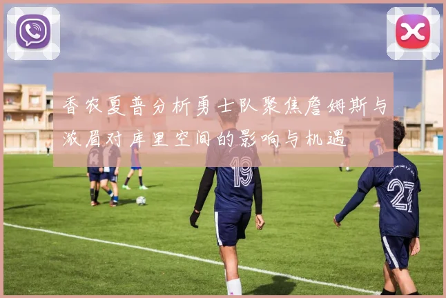 香农夏普分析勇士队聚焦詹姆斯与浓眉对库里空间的影响与机遇