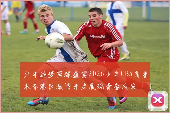 少年逐梦篮球盛宴2026少年CBA乌鲁木齐赛区激情开启展现青春风采