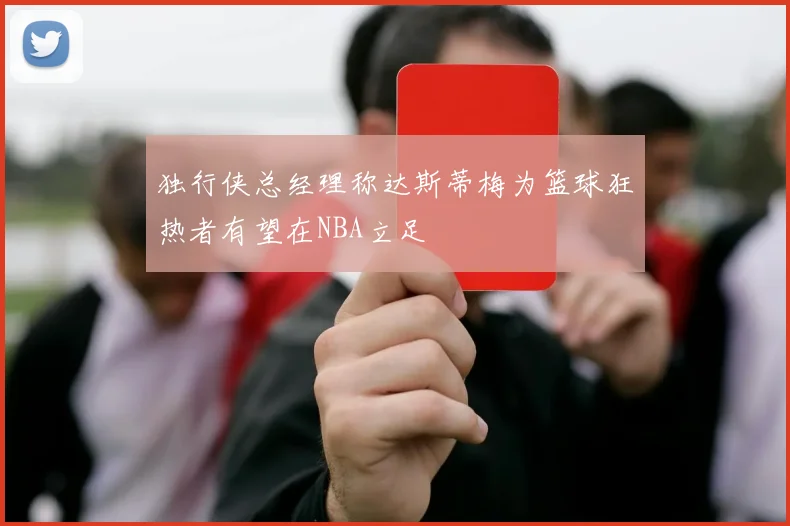 独行侠总经理称达斯蒂梅为篮球狂热者有望在NBA立足