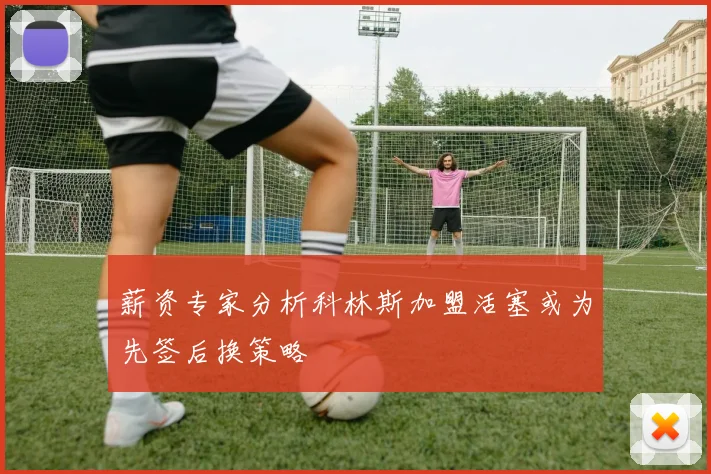 薪资专家分析科林斯加盟活塞或为先签后换策略